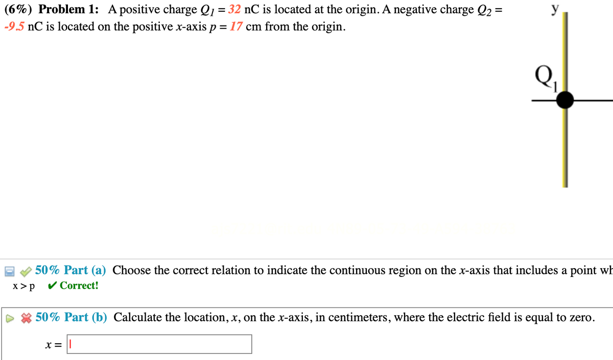 (6%) Problem 1: A positive charge Q₁ = 32 nC is located at the origin. A negative charge Q₂ =
-9.5 nC is located on the positive x-axis p = 17 cm from the origin.
y
50% Part (a) Choose the correct relation to indicate the continuous region on the x-axis that includes a point wh
x > P
✓ Correct!
50% Part (b) Calculate the location, x, on the x-axis, in centimeters, where the electric field is equal to zero.
X =