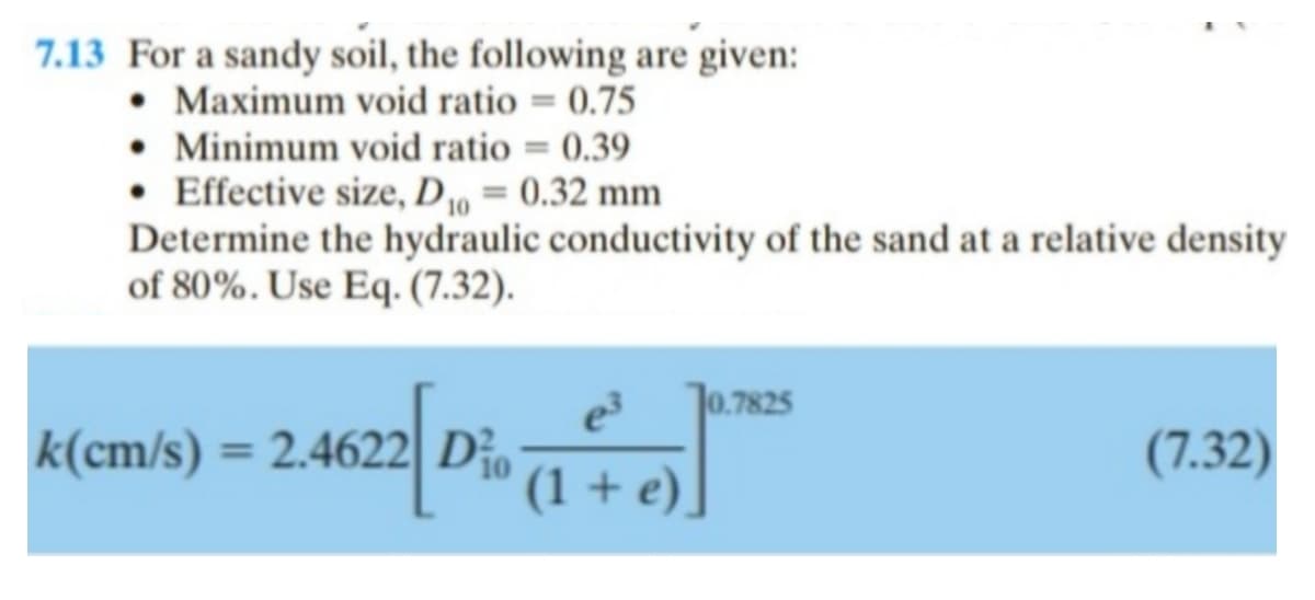 7.13 For a sandy soil, the following are given:
• Maximum void ratio = 0.75
• Minimum void ratio = 0.39
• Effective size, D₁0 = 0.32 mm
Determine the hydraulic conductivity of the sand at a relative density
of 80%. Use Eq. (7.32).
k(cm/s) = 2.4
2.4622 Dio
e³ 10.7825
(1 + e)
(7.32)