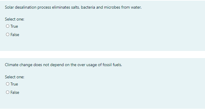 Solar desalination process eliminates salts, bacteria and microbes from water.
Select one:
O True
O False
Climate change does not depend on the over usage of fossil fuels.
Select one:
O True
O False
