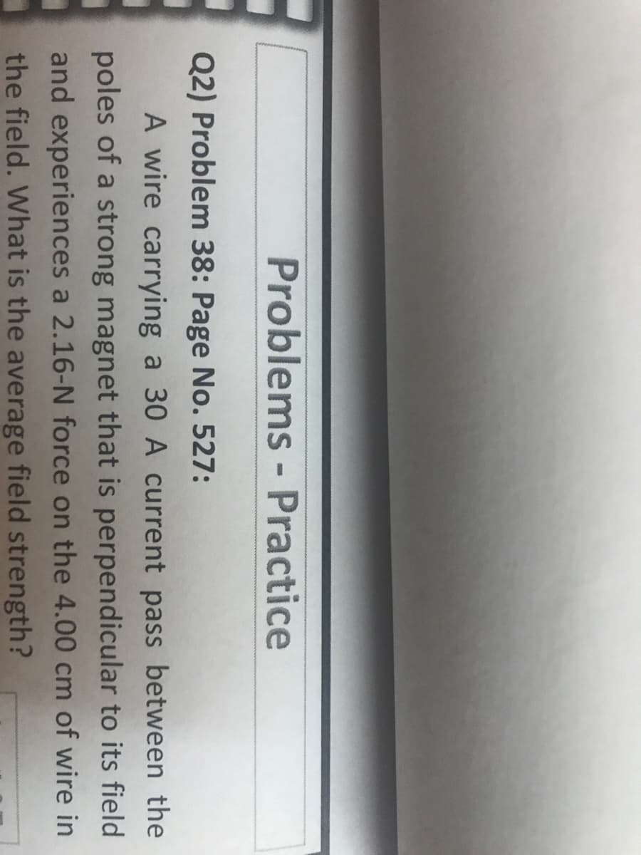 Problems - Practice
Q2) Problem 38: Page No. 527:
A wire carrying a 30 A current pass between the
poles of a strong magnet that is perpendicular to its field
and experiences a 2.16-N force on the 4.00 cm of wire in
the field. What is the average field strength?
