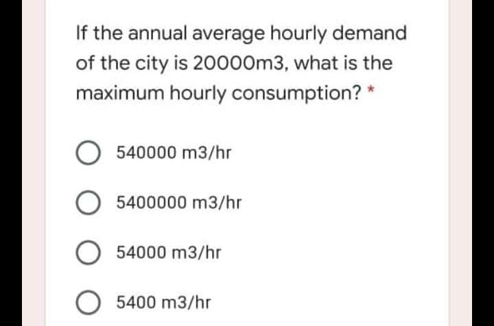 If the annual average hourly demand
of the city is 20000m3, what is the
maximum hourly consumption? *
O 540000 m3/hr
O 5400000 m3/hr
O 54000 m3/hr
O 5400 m3/hr
