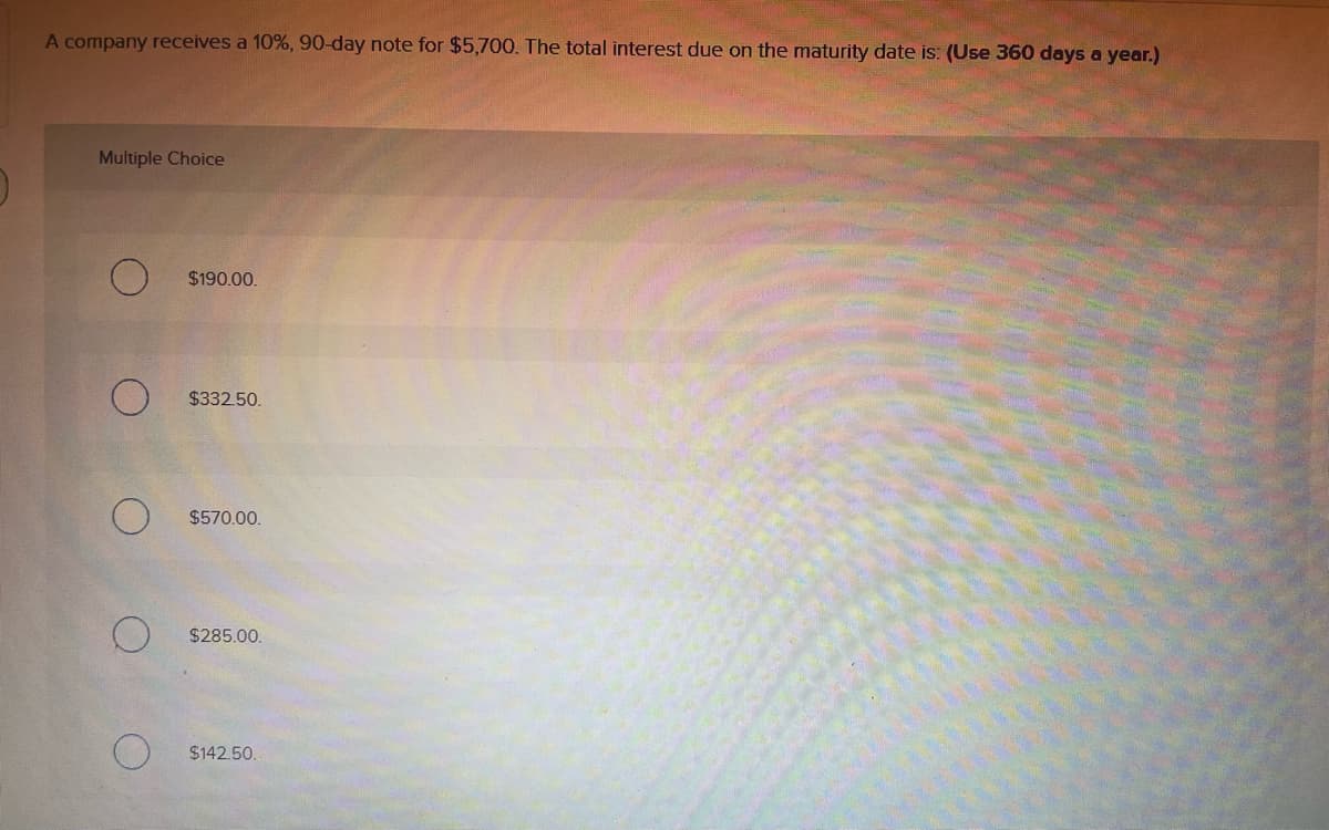 A company receives a 10%, 90-day note for $5,700. The total interest due on the maturity date is: (Use 360 days a year.)
Multiple Choice
$190.00.
$332.50.
$570.00.
$285.00.
$142.50.