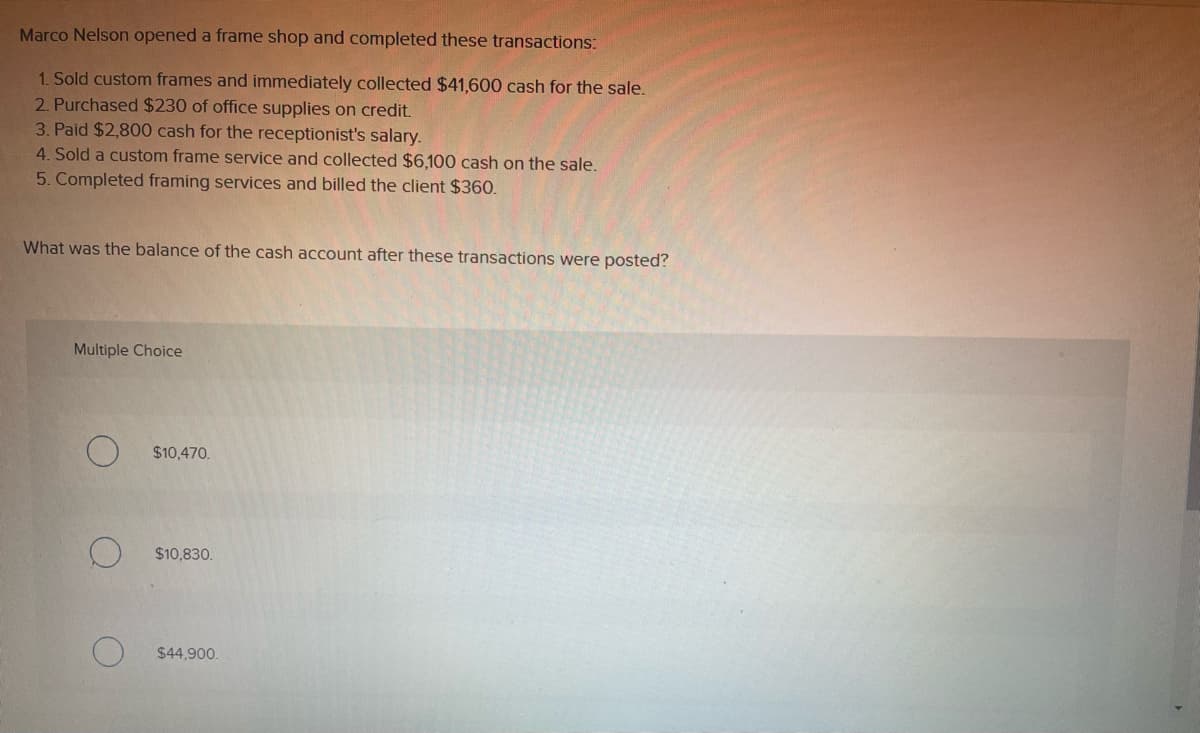 Marco Nelson opened a frame shop and completed these transactions:
1. Sold custom frames and immediately collected $41,600 cash for the sale.
2. Purchased $230 of office supplies on credit.
3. Paid $2,800 cash for the receptionist's salary.
4. Sold a custom frame service and collected $6,100 cash on the sale.
5. Completed framing services and billed the client $360.
What was the balance of the cash account after these transactions were posted?
Multiple Choice
$10,470.
$10,830.
$44,900.