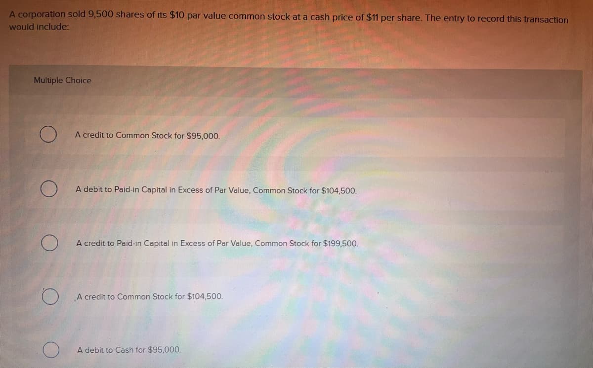 A corporation sold 9,500 shares of its $10 par value common stock at a cash price of $11 per share. The entry to record this transaction
would include:
Multiple Choice
A credit to Common Stock for $95,000.
A debit to Paid-in Capital in Excess of Par Value, Common Stock for $104,500.
A credit to Paid-in Capital in Excess of Par Value, Common Stock for $199,500.
A credit to Common Stock for $104,500.
A debit to Cash for $95,000.
O