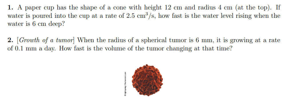 1. A paper cup has the shape of a cone with height 12 cm and radius 4 cm (at the top). If
water is poured into the cup at a rate of 2.5 cm³/s, how fast is the water level rising when the
water is 6 cm deep?
2. [Growth of a tumor] When the radius of a spherical tumor is 6 mm, it is growing at a rate
of 0.1 mm a day. How fast is the volume of the tumor changing at that time?
