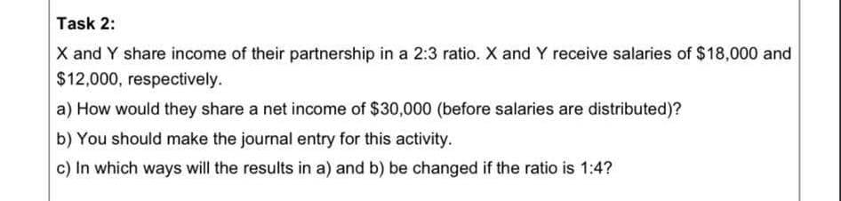 Task 2:
X and Y share income of their partnership in a 2:3 ratio. X and Y receive salaries of $18,000 and
$12,000, respectively.
a) How would they share a net income of $30,000 (before salaries are distributed)?
b) You should make the journal entry for this activity.
c) In which ways will the results in a) and b) be changed if the ratio is 1:4?
