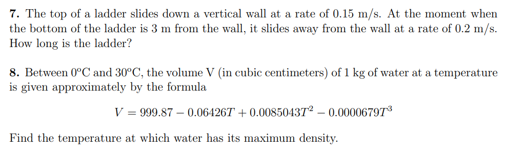 7. The top of a ladder slides down a vertical wall at a rate of 0.15 m/s. At the moment when
the bottom of the ladder is 3 m from the wall, it slides away from the wall at a rate of 0.2 m/s.
How long is the ladder?
8. Between 0°C and 30°C, the volume V (in cubic centimeters) of 1 kg of water at a temperature
is given approximately by the formula
V = 999.87 – 0.06426T + 0.008504372
0.00006797³
Find the temperature at which water has its maximum density.
