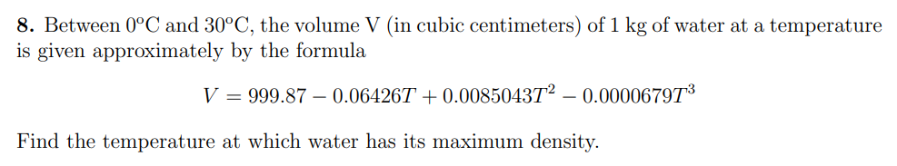 8. Between 0°C and 30°C, the volume V (in cubic centimeters) of 1 kg of water at a temperature
is given approximately by the formula
V = 999.87 – 0.06426T + 0.0085043T²
0.00006797³
Find the temperature at which water has its maximum density.
