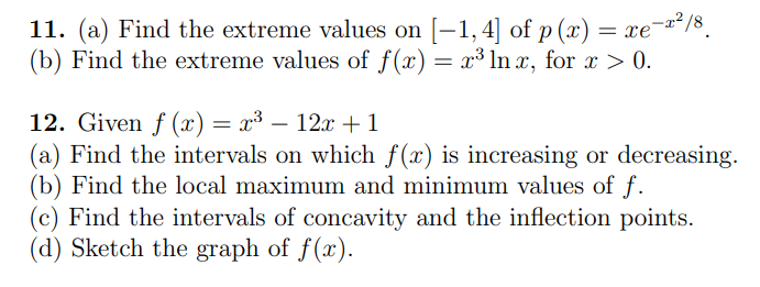 11. (a) Find the extreme values on [–1,4] of p (x) = xe¯a*/8.
(b) Find the extreme values of f(x) = x³ ln x, for x > 0.
12. Given f (x) = x³ – 12x +1
(a) Find the intervals on which f(x) is increasing or decreasing.
(b) Find the local maximum and minimum values of f.
(c) Find the intervals of concavity and the inflection points.
(d) Sketch the graph of f(x).
