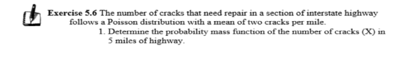 Exercise 5.6 The number of cracks that need repair in a section of interstate highway
follows a Poisson distribution with a mean of two cracks per mile.
1. Determine the probability mass function of the number of cracks (X) in
5 miles of highway.
