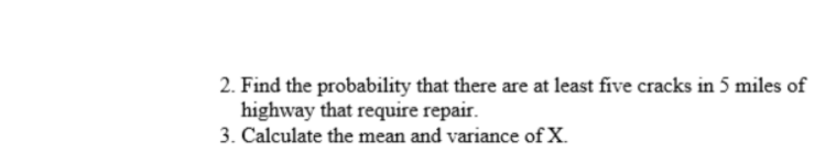 2. Find the probability that there are at least five cracks in 5 miles of
highway that require repair.
3. Calculate the mean and variance of X.
