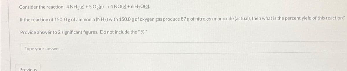 Consider the reaction: 4 NH3(g) + 5 O₂(g) →4 NO(g) + 6H₂O(g).
If the reaction of 150.0 g of ammonia (NH3) with 150.0 g of oxygen gas produce 87 g of nitrogen monoxide (actual), then what is the percent yield of this reaction?
Provide answer to 2 significant figures. Do not include the "%"
Type your answer....
Previous