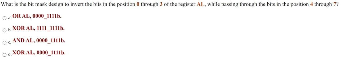 What is the bit mask design to invert the bits in the position 0 through 3 of the register AL, while passing through the bits in the position 4 through 7?
OR AL, 0000_1111b.
а.
O b.
XOR AL, 1111_1111b.
AND AL, 0000_1111b.
С.
O d.
XOR AL, 0000_1111b.
