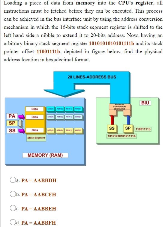 Loading a piece of data from memory into the CPU's register, all
instructions must be fetched before they can be executed. This process
can be achieved in the bus interface unit by using the address conversion
mechanism in which the 16-bits stack segment register is shifted to the
left hand side a nibble to extend it to 20-bits address. Now, having an
arbitrary binary stack segment register 1010101010101111b and its stack
pointer offset 11001111b, depicted in figure below, find the physical
address location in hexadecimal format.
20 LINES-ADDRESS BUS
BIU
Data
ADORESS
CONVERSION
VECHANISM
ADD ADDZ ADDI ADO
PA
Data
SP
S
s
SP 11001111b
Data
ADD ADD ADDI ADONI
1010101010101111b
Stack Segment
MEMORY (RAM)
Oa. PA = AABBDH
Ob. PA = AABCFH
Ос. РА 3 ААВВЕН
Od. PA = AABBFH
