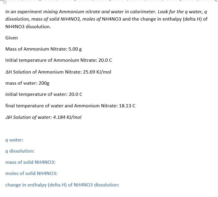 In an experiment mixing Ammonium nitrate and water in calorimeter. Look for the q water, q
dissolution, mass of solid NH4NO3, moles of NH4NO3 and the change in enthalpy (delta H) of
NH4NO3 dissolution.
Given
Mass of Ammonium Nitrate: 5.00 g
Initial temperature of Ammonium Nitrate: 20.0 C
AH Solution of Ammonium Nitrate: 25.69 KJ/mol
mass of water: 200g
initial temperature of water: 20.0 C
final temperature of water and Ammonium Nitrate: 18.13 C
AH Solution of water: 4.184 KJ/mol
q water:
q dissolution:
mass of solid NH4NO3:
moles of solid NH4NO3:
change in enthalpy (delta H) of NH4NO3 dissolution:
