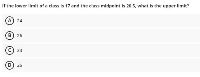 If the lower limit of a class is 17 and the class midpoint is 20.5, what is the upper limit?
A 24
B) 26
C) 23
D) 25
