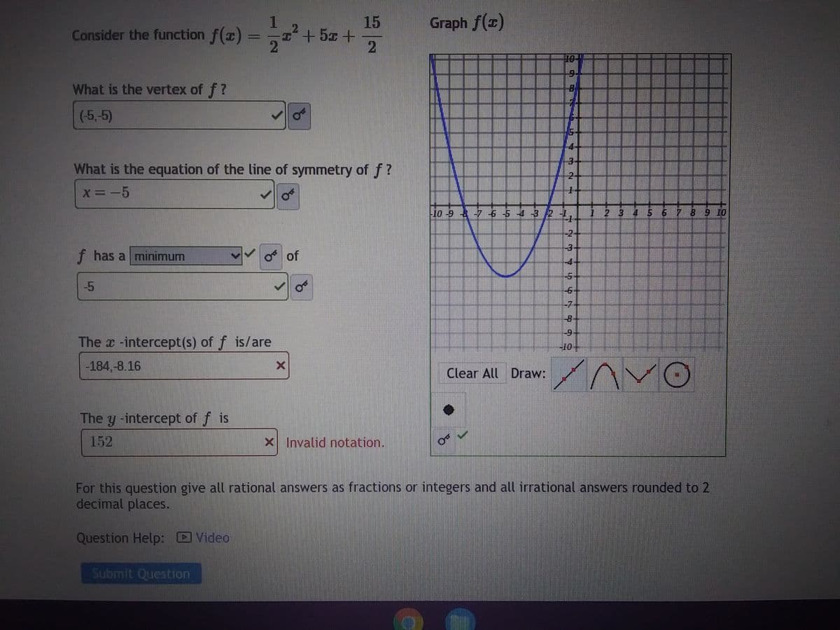 Consider the function f(x) =
action
What is the vertex of f?
(-5,-5)
f has a minimum
What is the equation of the line of symmetry of f?
x = -5
The x-intercept(s) of f is/are
-184,-8.16
2
The y -intercept of f is
Submit Question
¹ +52 +
X
of
15
2
Os
X Invalid notation.
Graph f(x)
999
Clear All Draw:
70 NH
10 5 2 7 6 5 4 3 2 2, 123 7 5 6 7 8 9 10
7 7 7 7 9 959 92
4
For this question give all rational answers as fractions or integers and all irrational answers rounded to 2
decimal places.
Question Help: Video