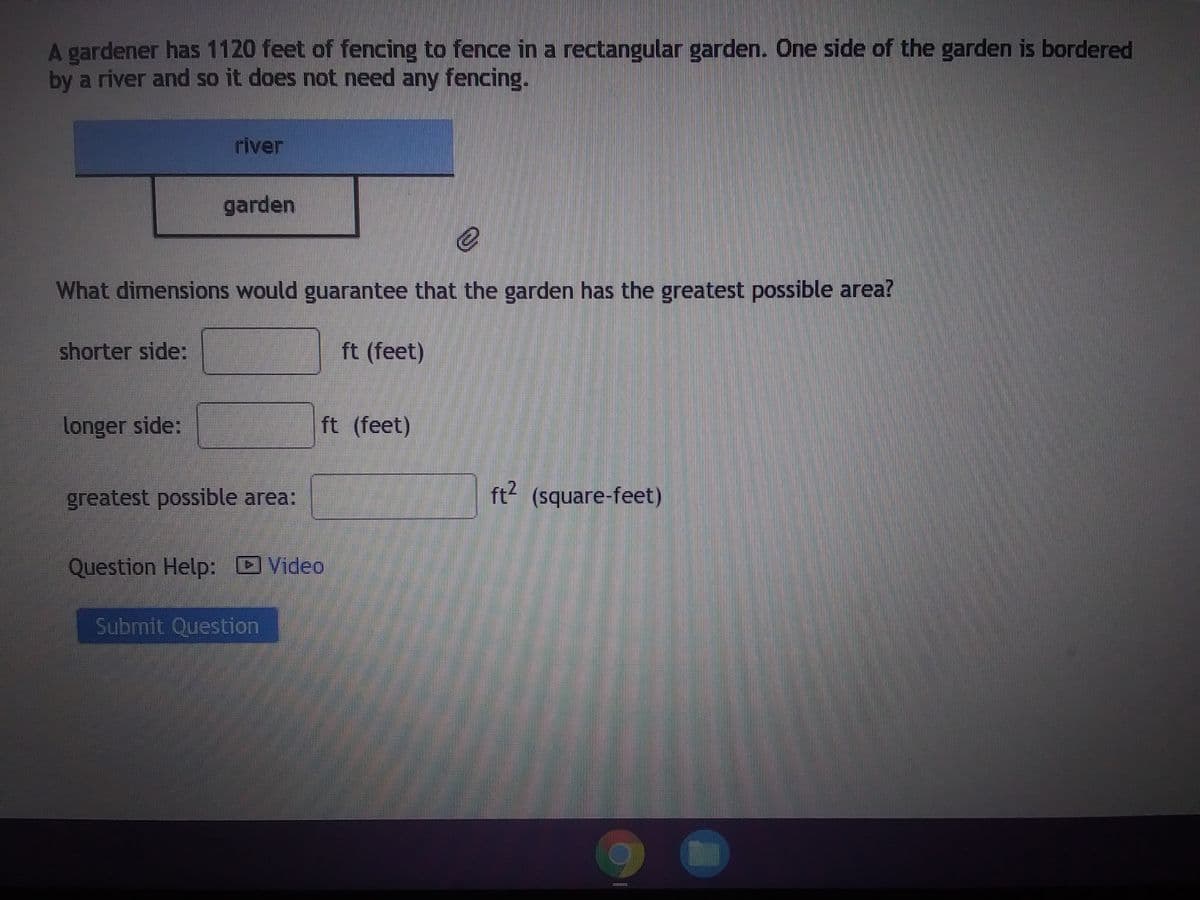 A gardener has 1120 feet of fencing to fence in a rectangular garden. One side of the garden is bordered
by a river and so it does not need any fencing.
shorter side:
river
e
What dimensions would guarantee that the garden has the greatest possible area?
ft (feet)
longer side:
garden
greatest possible area:
ft (feet)
Question Help: Video
Submit Question
ft² (square-feet)