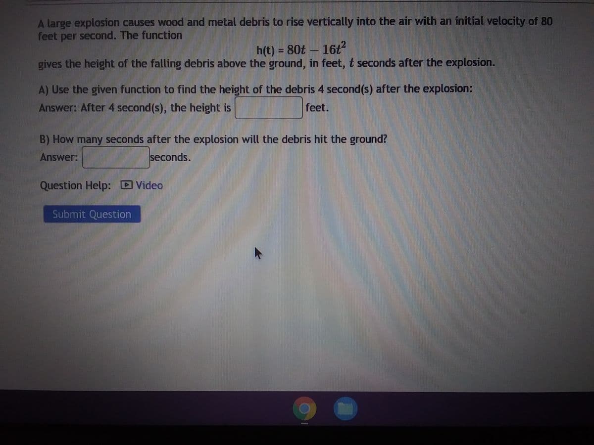 A large explosion causes wood and metal debris to rise vertically into the air with an initial velocity of 80
feet per second. The function
h(t) = 80t - 16t²
gives the height of the falling debris above the ground, in feet, t seconds after the explosion.
A) Use the given function to find the height of the debris 4 second(s) after the explosion:
Answer: After 4 second(s), the height is
feet.
B) How many seconds after the explosion will the debris hit the ground?
Answer:
seconds.
Question Help: Video
Submit Question
m