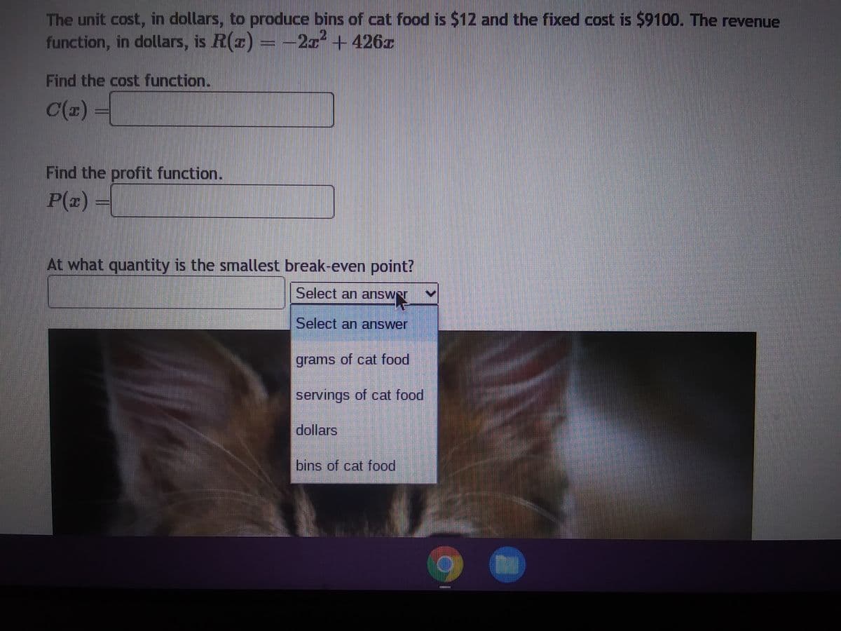 The unit cost, in dollars, to produce bins of cat food is $12 and the fixed cost is $9100. The revenue
function, in dollars, is R(x) = -2x² + 426x
Find the cost function.
C(x) =
Find the profit function.
P(x) =
At what quantity is the smallest break-even point?
Select an answer
Select an answer
400
grams of cat food
servings of cat food
dollars
bins of cat food
*******
1