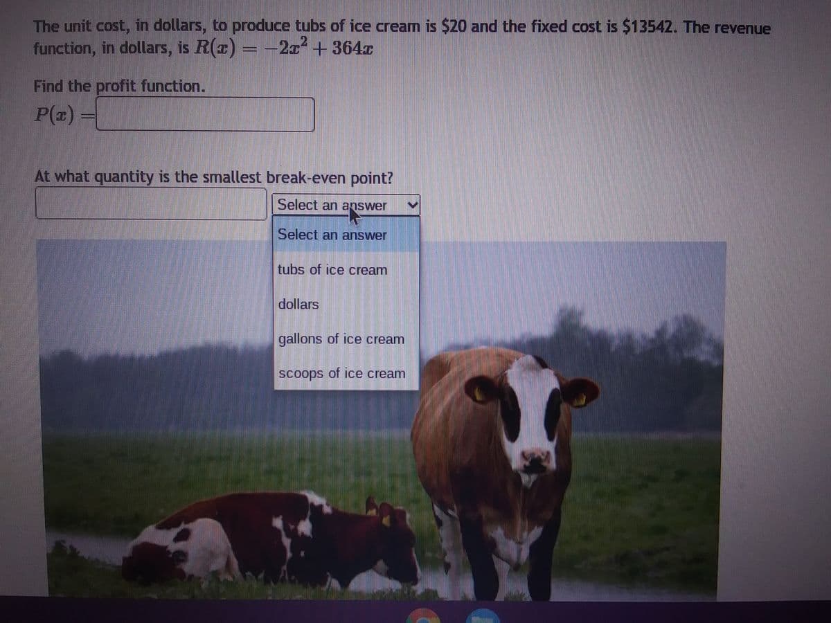 The unit cost, in dollars, to produce tubs of ice cream is $20 and the fixed cost is $13542. The revenue
function, in dollars, is R(z) = −2x² + 364T
Find the profit function.
P(x) =
At what quantity is the smallest break-even point?
Select an answer
Select an answer
tubs of ice cream
dollars
gallons of ice cream
scoops of ice cream