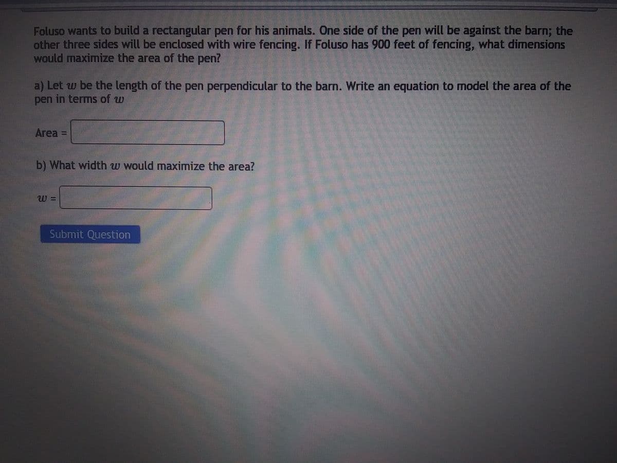 Foluso wants to build a rectangular pen for his animals. One side of the pen will be against the barn; the
other three sides will be enclosed with wire fencing. If Foluso has 900 feet of fencing, what dimensions
would maximize the area of the pen?
a) Let w be the length of the pen perpendicular to the barn. Write an equation to model the area of the
pen in terms of w
Area =
b) What width w would maximize the area?
Submit Question
P