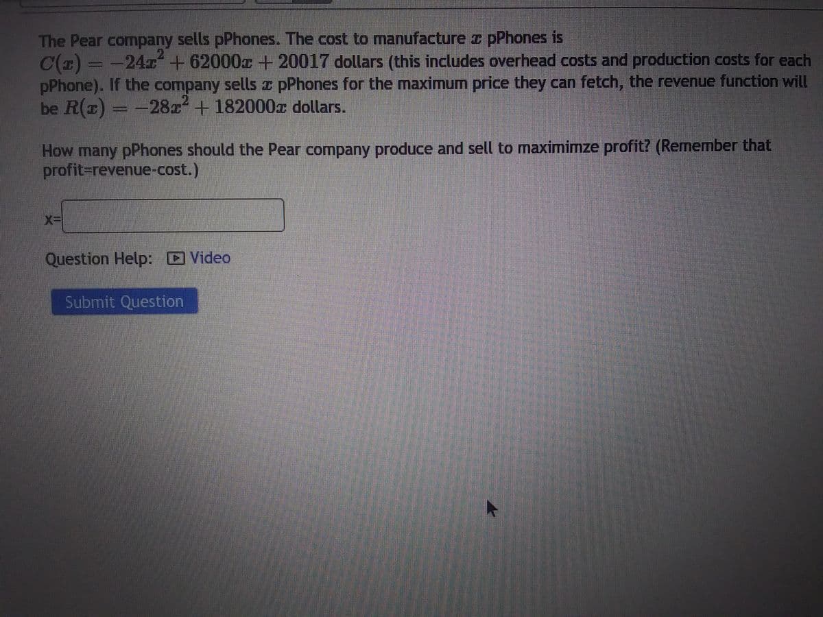 The Pear company sells pPhones. The cost to manufacture z pPhones is
C(x) = -24x² +62000x + 20017 dollars (this includes overhead costs and production costs for each
pPhone). If the company sells z pPhones for the maximum price they can fetch, the revenue function will
be R(x) = -28x² + 182000 dollars.
How many pPhones should the Pear company produce and sell to maximimze profit? (Remember that
profit=revenue-cost.)
Question Help: Video
Submit Question