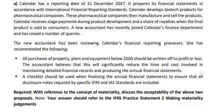 a) Calendar has a reporting date of 31 December 20X7. It prepares its financial statements in
accordance with International Financial Reporting Standards. Calendar develops biotech products for
pharmaceutical companies. These pharmaceutical companies then manufacture and sell the products.
Calendar receives stage payments during product development and a share of royalties when the final
product is sold to consumers. A new accountant has recently joined Calendar's finance department
and has raised a number of queries.
The new accountant has been reviewing Calendar's financial reporting processes. She has
recommended the following:
• All purchases of property, plant and equipment below $500 should be written off to profit or loss.
The accountant believes that this will significantly reduce the time and cost involved in
maintaining detailed financial records and producing the annuai financial statements.
• A checklist should be used when finalising the annual financial statements to ensure that all
disclosure notes required by specific IFRS and LAS Standards are included.
Required: With reference to the concept of materiality, discuss the acceptability of the above two
proposals. Note: Your answer should refer to the IFRS Practice Statement 2 Making materiality
judgements
