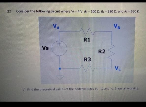 Q2
Consider the following circuit where Vs = 4 V, R1 = 100 0, R2 = 390 Q, and R3 = 560 Q.
VB
R1
Vs
R2
R3
Vc
(a) Find the theoretical values of the node voltages V V and Ve. Show all working.
