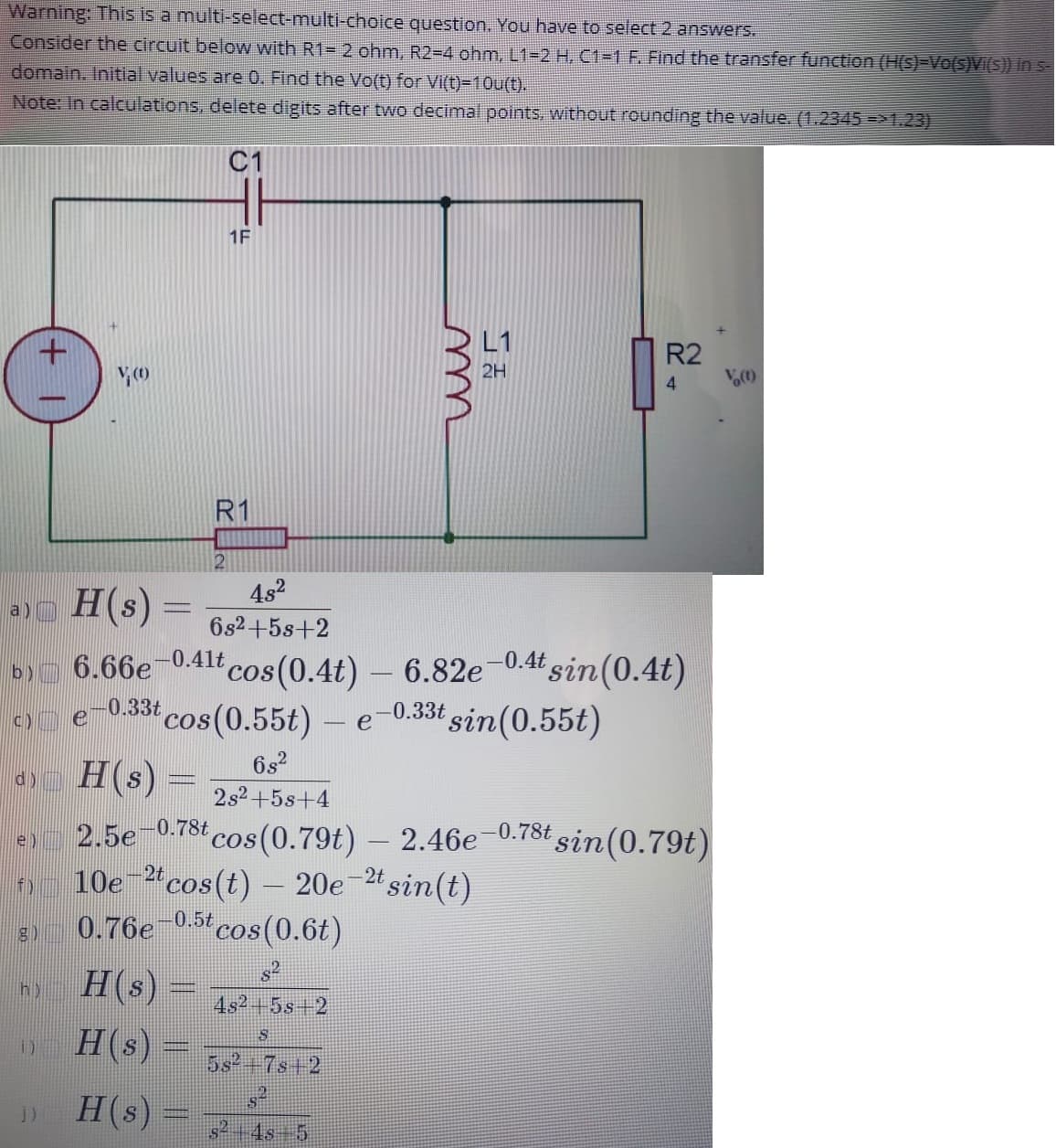 Warning: This is a multi-select-multi-choice question. You have to select 2 answers.
Consider the circuit below with R1= 2 ohm, R2-D4 ohm, L1-2 H, C1-1 F. Find the transfer function (H(s)-Vo(s)VI(S)) in s-
domain. Initial values are 0. Find the Vo(t) for Vi(t)=10u(t).
Note: In calculations, delete digits after two decimal points, without rounding the value. (1.2345 =>1.23)
C1
1F
L1
R2
2H
4.
R1
2
4s2
a)o H(s)
6s2+5s+2
cos(0.4t) – 6.82e-0.4 sin (0.4t)
cos(0.55t) – e-0.33t sin(0.55t)
H(s) =
b) 6.66e
-0.41
c)
e
6s?
d)
2s2+5s+4
-0.78t
-0.78t sin(0.79t)
cos (0.79t)
10e 2"cos(t) – 20e-2t sin(t)
cos(0.6t)
2.5e
2.46e
e)
f)
0.5t
0.76e
H(s)
h)
4s2+5s+2
H(s)
5s 7s+2
H(s)
s2 +4s+5
m
