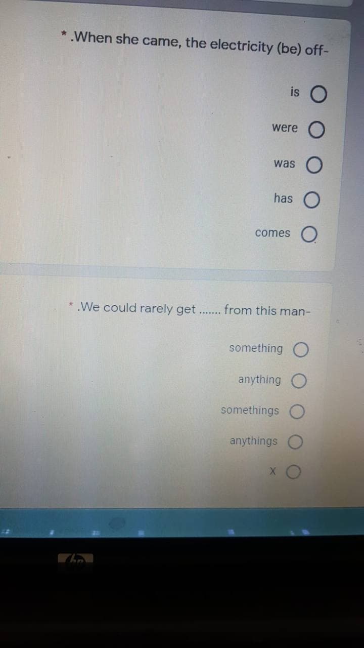 *.When she came, the electricity (be) off-
is O
were
was
has O
comes O
* .We could rarely get...
from this man-
something O
anything
somethings
anythings
