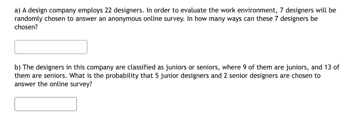 a) A design company employs 22 designers. In order to evaluate the work environment, 7 designers will be
randomly chosen to answer an anonymous online survey. In how many ways can these 7 designers be
chosen?
b) The designers in this company are classified as juniors or seniors, where 9 of them are juniors, and 13 of
them are seniors. What is the probability that 5 junior designers and 2 senior designers are chosen to
answer the online survey?