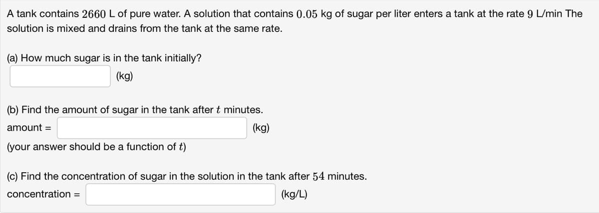 A tank contains 2660 L of pure water. A solution that contains 0.05 kg of sugar per liter enters a tank at the rate 9 L/min The
solution is mixed and drains from the tank at the same rate.
(a) How much sugar is in the tank initially?
(kg)
(b) Find the amount of sugar in the tank after t minutes.
amount =
(kg)
(your answer should be a function of t)
(c) Find the concentration of sugar in the solution in the tank after 54 minutes.
concentration =
(kg/L)