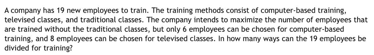 A company has 19 new employees to train. The training methods consist of computer-based training,
televised classes, and traditional classes. The company intends to maximize the number of employees that
are trained without the traditional classes, but only 6 employees can be chosen for computer-based
training, and 8 employees can be chosen for televised classes. In how many ways can the 19 employees be
divided for training?