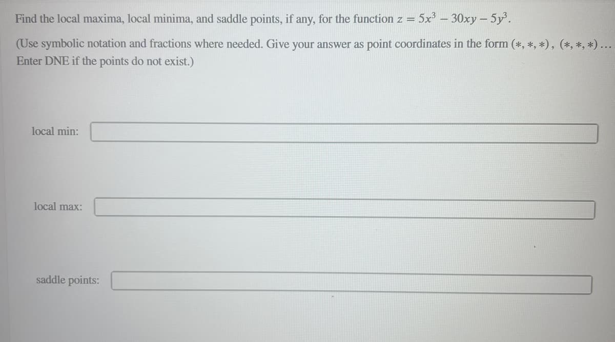 Find the local maxima, local minima, and saddle points, if any, for the function z = 5x³ - 30xy - 5y³.
(Use symbolic notation and fractions where needed. Give your answer as point coordinates in the form (*, *, *), (*, *, *)...
Enter DNE if the points do not exist.)
local min:
local max:
saddle points: