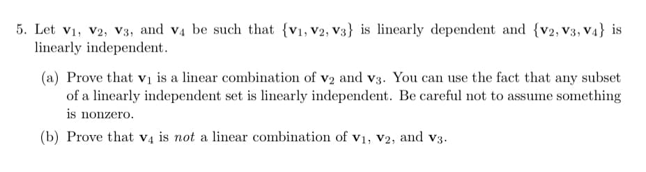 5. Let V₁, V2, V3, and v4 be such that {V1, V2, V3} is linearly dependent and {v2, V3, V4} is
linearly independent.
(a) Prove that v₁ is a linear combination of v2 and v3. You can use the fact that any subset
of a linearly independent set is linearly independent. Be careful not to assume something
is nonzero.
(b) Prove that v4 is not a linear combination of V1, V2, and v3.