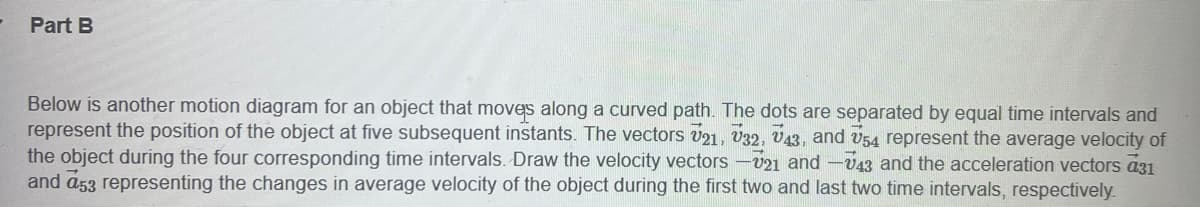 Part B
Below is another motion diagram for an object that moves along a curved path. The dots are separated by equal time intervals and
represent the position of the object at five subsequent instants. The vectors U21, 32, 43, and 54 represent the average velocity of
the object during the four corresponding time intervals. Draw the velocity vectors -V21 and -V43 and the acceleration vectors a31
and a53 representing the changes in average velocity of the object during the first two and last two time intervals, respectively.