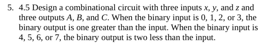 5. 4.5 Design a combinational circuit with three inputs x, y, and z and
three outputs A, B, and C. When the binary input is 0, 1, 2, or 3, the
binary output is one greater than the input. When the binary input is
4, 5, 6, or 7, the binary output is two less than the input.