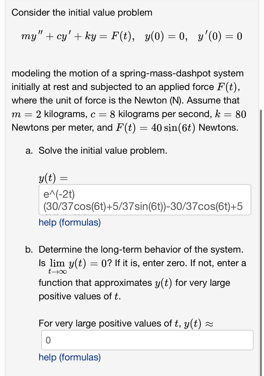 Consider the initial value problem
my" + cy' + ky:
=
modeling the motion of a spring-mass-dashpot system
initially at rest and subjected to an applied force F(t),
where the unit of force is the Newton (N). Assume that
m = 2 kilograms, c = 8 kilograms per second, k = 80
Newtons per meter, and F(t) = 40 sin(6t) Newtons.
a. Solve the initial value problem.
y(t):
=
e^(-2t)
F(t), y(0) = 0, y'(0) = 0
(30/37cos(6t)+5/37sin(6t))-30/37cos(6t)+5
help (formulas)
b. Determine the long-term behavior of the system.
Is lim y(t) = 0? If it is, enter zero. If not, enter a
t→∞
function that approximates y(t) for very large
positive values of t.
For very large positive values of t, y(t) ≈
0
help (formulas)