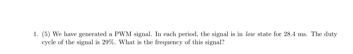 1. (5) We have generated a PWM signal. In each period, the signal is in low state for 28.4 ms. The duty
cycle of the signal is 29%. What is the frequency of this signal?