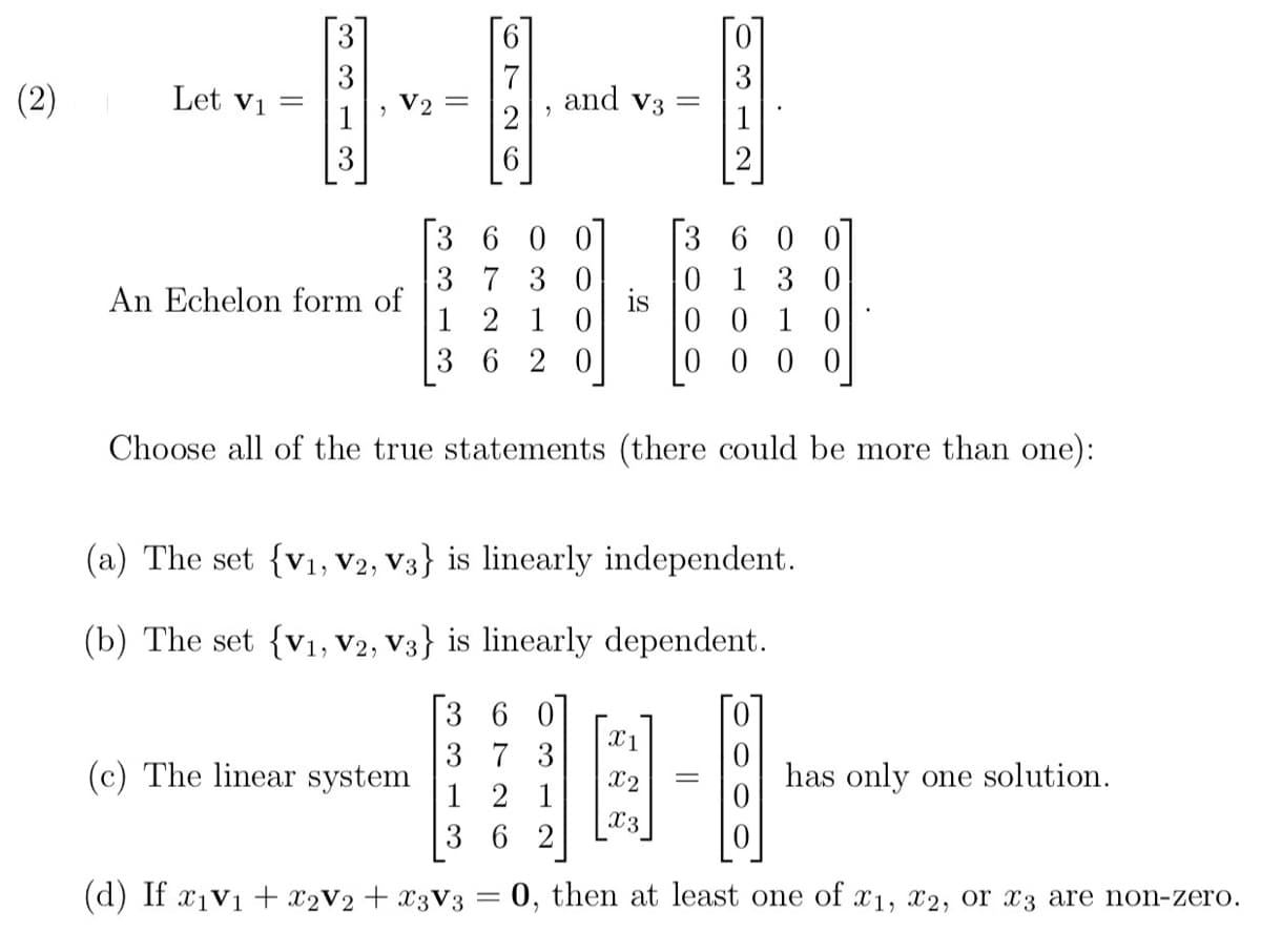 (2)
Let V₁ =
V2
An Echelon form of
(c) The linear system
"
[360
37 30
12 10
36 20
and V3 =
Choose all of the true statements (there could be more than one):
(d) If x₁v₁ + x₂V2 + x3V3
(a) The set {V₁, V2, V3} is linearly independent.
(b) The set {V₁, V2, V3} is linearly dependent.
360
37 3
1 2 1
362
=
600
0130
0010
0 00 0
X1
X2
X3
686
has only one solution.
0, then at least one of x1, x2, or x3 are non-zero.