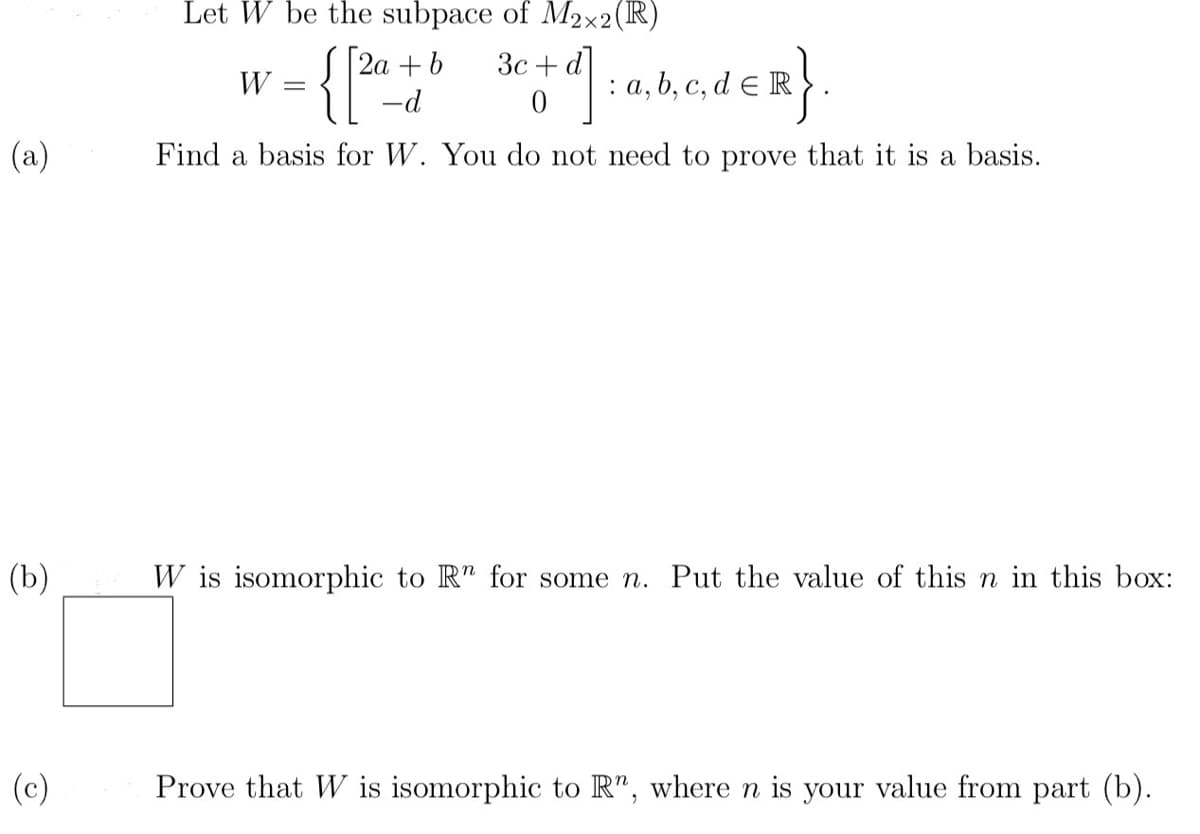 (a)
(b)
(c)
Let W be the subpace of M2x2 (R)
3c
W = { [ 20+ b 30+ df] =akedER}
: a, b, c,
-d
Find a basis for W. You do not need to prove that it is a basis.
W is isomorphic to Rn for some n. Put the value of this n in this box:
Prove that W is isomorphic to R", where n is your value from part (b).