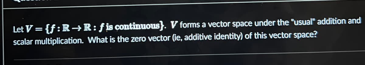 Let V={f: R→R: fis continuous}. V forms a vector space under the "usual" addition and
scalar multiplication. What is the zero vector (ie, additive identity) of this vector space?