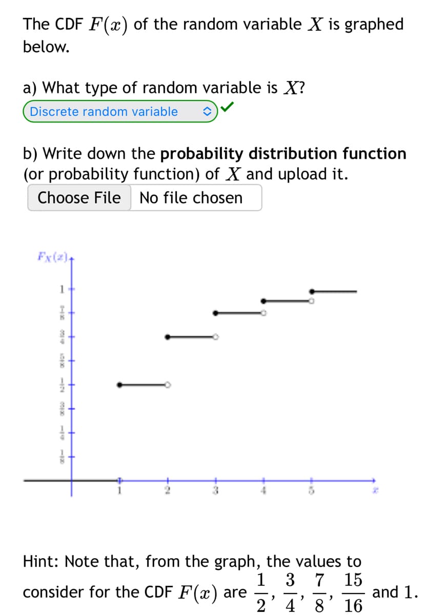 The CDF F(x) of the random variable X is graphed
below.
a) What type of random variable is X?
Discrete random variable
b) Write down the probability distribution function
(or probability function) of X and upload it.
Choose File No file chosen
Fx (2)+
1
0-1000-6000-10000
Hint: Note that, from the graph, the values to
consider for the CDF F(x) are
1 3 7 15
and 1.
248 16
2