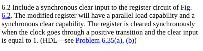 6.2 Include a synchronous clear input to the register circuit of Fig.
6.2. The modified register will have a parallel load capability and a
synchronous clear capability. The register is cleared synchronously
when the clock goes through a positive transition and the clear input
is equal to 1. (HDL—see Problem 6.35(a), (b))