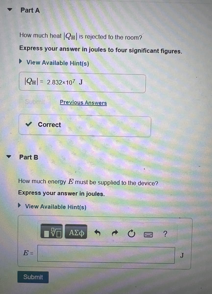 Part A
How much heat |H| is rejected to the room?
Express your answer in joules to four significant figures.
▸ View Available Hint(s)
QH 2.832×107 J
=
Submit
Previous Answers
Part B
Correct
How much energy E must be supplied to the device?
Express your answer in joules.
▸ View Available Hint(s)
E=
Submit
ΤΟ ΑΣΦ
?
J