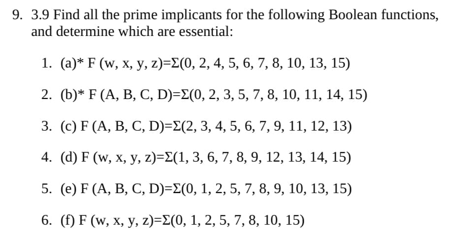 9. 3.9 Find all the prime implicants for the following Boolean functions,
and determine which are essential:
1. (a)* F (w, x, y, z)=Σ(0, 2, 4, 5, 6, 7, 8, 10, 13, 15)
2. (b)* F (A, B, C, D)=Σ(0, 2, 3, 5, 7, 8, 10, 11, 14, 15)
3. (c) F (A, B, C, D)=Σ(2, 3, 4, 5, 6, 7, 9, 11, 12, 13)
4. (d) F (w, x, y, z)=Σ(1, 3, 6, 7, 8, 9, 12, 13, 14, 15)
5. (e) F (A, B, C, D)=E(0, 1, 2, 5, 7, 8, 9, 10, 13, 15)
6. (f) F (w, x, y, z)=Σ(0, 1, 2, 5, 7, 8, 10, 15)