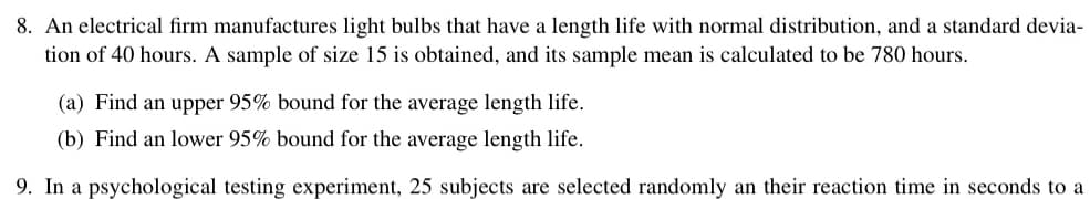 8. An electrical firm manufactures light bulbs that have a length life with normal distribution, and a standard devia-
tion of 40 hours. A sample of size 15 is obtained, and its sample mean is calculated to be 780 hours.
(a) Find an upper 95% bound for the average length life.
(b) Find an lower 95% bound for the average length life.
9. In a psychological testing experiment, 25 subjects are selected randomly an their reaction time in seconds to a