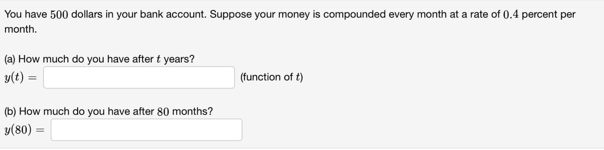 You have 500 dollars in your bank account. Suppose your money is compounded every month at a rate of 0.4 percent per
month.
(a) How much do you have after t years?
y(t) =
=
(b) How much do you have after 80 months?
y(80) =
(function of t)