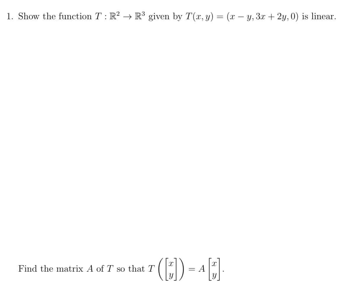 ### Linear Transformation Problem

**Problem Statement:**

1. Show the function \( T : \mathbb{R}^2 \rightarrow \mathbb{R}^3 \) given by \( T(x, y) = (x - y, 3x + 2y, 0) \) is linear.

**Further Instructions:**

Find the matrix \( A \) of \( T \) so that 
\[ T \left( \begin{bmatrix} x \\ y \end{bmatrix} \right) = A \begin{bmatrix} x \\ y \end{bmatrix}. \]